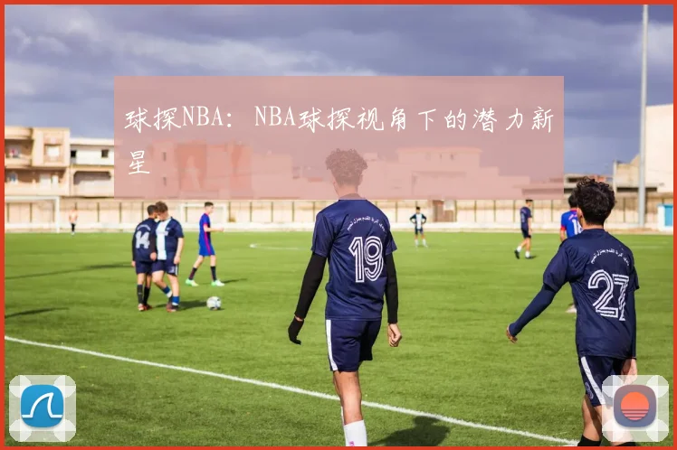 球探NBA：NBA球探视角下的潜力新星