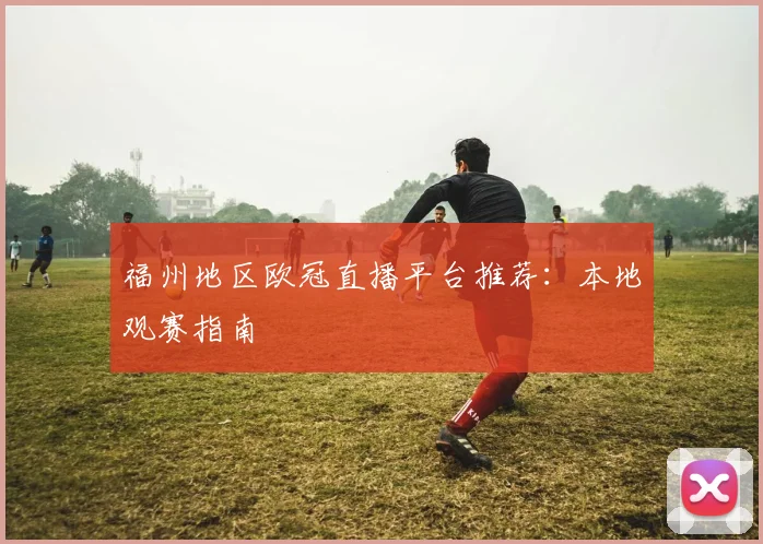 福州地区欧冠直播平台推荐：本地观赛指南