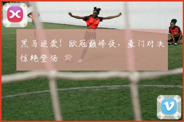 黑马逆袭！欧冠巅峰夜，豪门对决惊艳登场