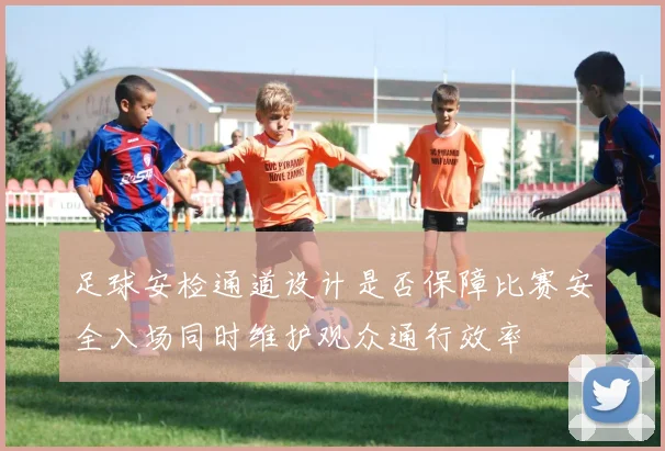 足球安检通道设计是否保障比赛安全入场同时维护观众通行效率